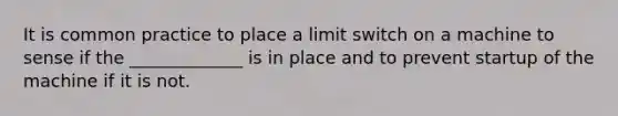 It is common practice to place a limit switch on a machine to sense if the _____________ is in place and to prevent startup of the machine if it is not.