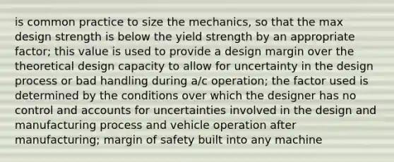 is common practice to size the mechanics, so that the max design strength is below the yield strength by an appropriate factor; this value is used to provide a design margin over the theoretical design capacity to allow for uncertainty in the design process or bad handling during a/c operation; the factor used is determined by the conditions over which the designer has no control and accounts for uncertainties involved in the design and manufacturing process and vehicle operation after manufacturing; margin of safety built into any machine