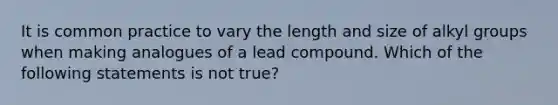 It is common practice to vary the length and size of alkyl groups when making analogues of a lead compound. Which of the following statements is not true?