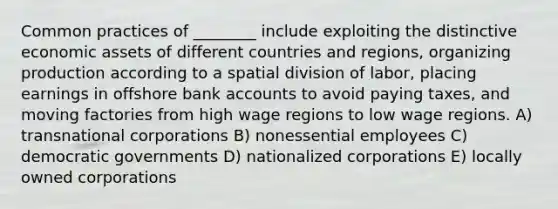 Common practices of ________ include exploiting the distinctive economic assets of different countries and regions, organizing production according to a spatial division of labor, placing earnings in offshore bank accounts to avoid paying taxes, and moving factories from high wage regions to low wage regions. A) transnational corporations B) nonessential employees C) democratic governments D) nationalized corporations E) locally owned corporations