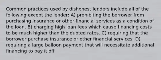 Common practices used by dishonest lenders include all of the following except the lender: A) prohibiting the borrower from purchasing insurance or other financial services as a condition of the loan. B) charging high loan fees which cause financing costs to be much higher than the quoted rates. C) requiring that the borrower purchase insurance or other financial services. D) requiring a large balloon payment that will necessitate additional financing to pay it off