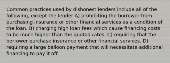 Common practices used by dishonest lenders include all of the following, except the lender A) prohibiting the borrower from purchasing insurance or other financial services as a condition of the loan. B) charging high loan fees which cause financing costs to be much higher than the quoted rates. C) requiring that the borrower purchase insurance or other financial services. D) requiring a large balloon payment that will necessitate additional financing to pay it off.