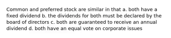 Common and preferred stock are similar in that a. both have a fixed dividend b. the dividends for both must be declared by the board of directors c. both are guaranteed to receive an annual dividend d. both have an equal vote on corporate issues