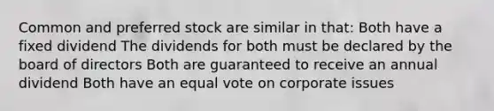 Common and preferred stock are similar in that: Both have a fixed dividend The dividends for both must be declared by the board of directors Both are guaranteed to receive an annual dividend Both have an equal vote on corporate issues