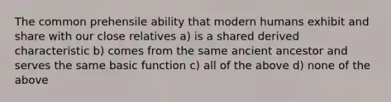 The common prehensile ability that modern humans exhibit and share with our close relatives a) is a shared derived characteristic b) comes from the same ancient ancestor and serves the same basic function c) all of the above d) none of the above