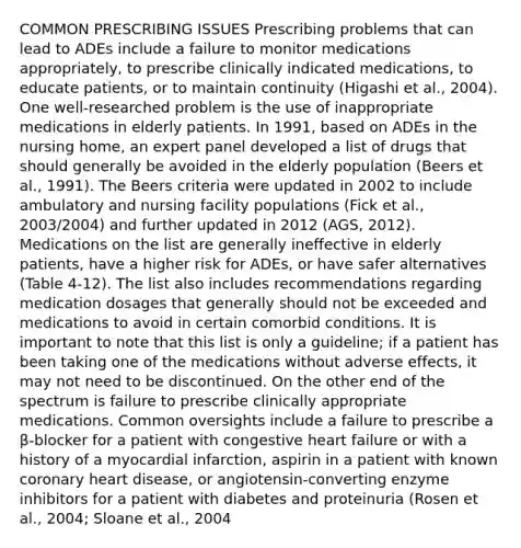 COMMON PRESCRIBING ISSUES Prescribing problems that can lead to ADEs include a failure to monitor medications appropriately, to prescribe clinically indicated medications, to educate patients, or to maintain continuity (Higashi et al., 2004). One well-researched problem is the use of inappropriate medications in elderly patients. In 1991, based on ADEs in the nursing home, an expert panel developed a list of drugs that should generally be avoided in the elderly population (Beers et al., 1991). The Beers criteria were updated in 2002 to include ambulatory and nursing facility populations (Fick et al., 2003/2004) and further updated in 2012 (AGS, 2012). Medications on the list are generally ineffective in elderly patients, have a higher risk for ADEs, or have safer alternatives (Table 4-12). The list also includes recommendations regarding medication dosages that generally should not be exceeded and medications to avoid in certain comorbid conditions. It is important to note that this list is only a guideline; if a patient has been taking one of the medications without adverse effects, it may not need to be discontinued. On the other end of the spectrum is failure to prescribe clinically appropriate medications. Common oversights include a failure to prescribe a β-blocker for a patient with congestive heart failure or with a history of a myocardial infarction, aspirin in a patient with known coronary heart disease, or angiotensin-converting enzyme inhibitors for a patient with diabetes and proteinuria (Rosen et al., 2004; Sloane et al., 2004