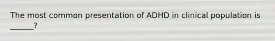 The most common presentation of ADHD in clinical population is ______?