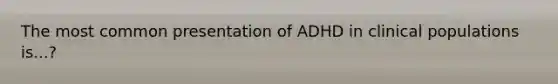 The most common presentation of ADHD in clinical populations is...?