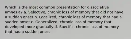 Which is the most common presentation for dissociative amnesia? a. Selective, chronic loss of memory that did not have a sudden onset b. Localized, chronic loss of memory that had a sudden onset c. Generalized, chronic loss of memory that developed more gradually d. Specific, chronic loss of memory that had a sudden onset