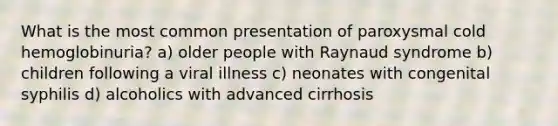 What is the most common presentation of paroxysmal cold hemoglobinuria? a) older people with Raynaud syndrome b) children following a viral illness c) neonates with congenital syphilis d) alcoholics with advanced cirrhosis