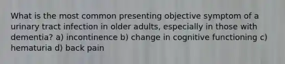 What is the most common presenting objective symptom of a urinary tract infection in older adults, especially in those with dementia? a) incontinence b) change in cognitive functioning c) hematuria d) back pain