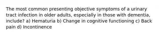 The most common presenting objective symptoms of a urinary tract infection in older adults, especially in those with dementia, include? a) Hematuria b) Change in cognitive functioning c) Back pain d) Incontinence