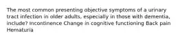 The most common presenting objective symptoms of a urinary tract infection in older adults, especially in those with dementia, include? Incontinence Change in cognitive functioning Back pain Hematuria