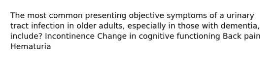 The most common presenting objective symptoms of a urinary tract infection in older adults, especially in those with dementia, include? Incontinence Change in cognitive functioning Back pain Hematuria