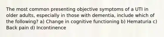 The most common presenting objective symptoms of a UTI in older adults, especially in those with dementia, include which of the following? a) Change in cognitive functioning b) Hematuria c) Back pain d) Incontinence