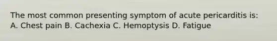 The most common presenting symptom of acute pericarditis is: A. Chest pain B. Cachexia C. Hemoptysis D. Fatigue