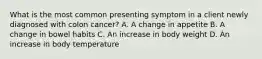What is the most common presenting symptom in a client newly diagnosed with colon cancer? A. A change in appetite B. A change in bowel habits C. An increase in body weight D. An increase in body temperature