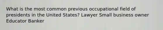 What is the most common previous occupational field of presidents in the United States? Lawyer Small business owner Educator Banker