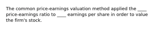 The common price-earnings valuation method applied the ____ price-earnings ratio to ____ earnings per share in order to value the firm's stock.