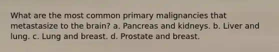 What are the most common primary malignancies that metastasize to the brain? a. Pancreas and kidneys. b. Liver and lung. c. Lung and breast. d. Prostate and breast.