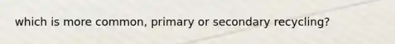 which is more common, primary or secondary recycling?