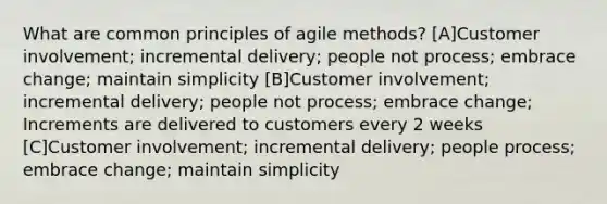 What are common principles of agile methods? [A]Customer involvement; incremental delivery; people not process; embrace change; maintain simplicity [B]Customer involvement; incremental delivery; people not process; embrace change; Increments are delivered to customers every 2 weeks [C]Customer involvement; incremental delivery; people process; embrace change; maintain simplicity