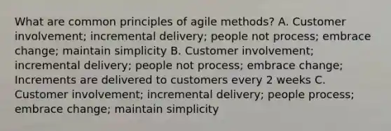 What are common principles of agile methods? A. Customer involvement; incremental delivery; people not process; embrace change; maintain simplicity B. Customer involvement; incremental delivery; people not process; embrace change; Increments are delivered to customers every 2 weeks C. Customer involvement; incremental delivery; people process; embrace change; maintain simplicity