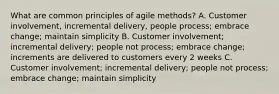 What are common principles of agile methods? A. Customer involvement, incremental delivery, people process; embrace change; maintain simplicity B. Customer involvement; incremental delivery; people not process; embrace change; increments are delivered to customers every 2 weeks C. Customer involvement; incremental delivery; people not process; embrace change; maintain simplicity