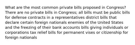 What are the most common private bills proposed in Congress? There are no private bills in Congress; all bills must be public bills for defense contracts in a representatives district bills that declare certain foreign nationals enemies of the United States and the freezing of their bank accounts bills giving individuals or corporations tax relief bills for permanent vises or citizenship for foreign nationals