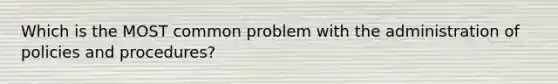 Which is the MOST common problem with the administration of policies and procedures?