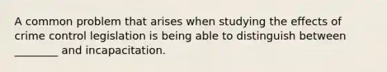 A common problem that arises when studying the effects of crime control legislation is being able to distinguish between ________ and incapacitation.