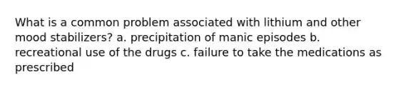 What is a common problem associated with lithium and other mood stabilizers? a. precipitation of manic episodes b. recreational use of the drugs c. failure to take the medications as prescribed