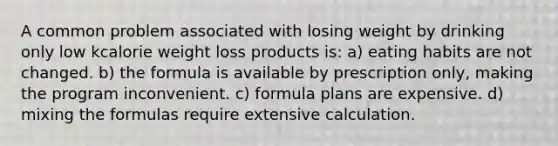 A common problem associated with losing weight by drinking only low kcalorie weight loss products is: a) eating habits are not changed. b) the formula is available by prescription only, making the program inconvenient. c) formula plans are expensive. d) mixing the formulas require extensive calculation.