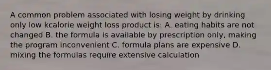 A common problem associated with losing weight by drinking only low kcalorie weight loss product is: A. eating habits are not changed B. the formula is available by prescription only, making the program inconvenient C. formula plans are expensive D. mixing the formulas require extensive calculation