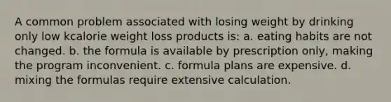 A common problem associated with losing weight by drinking only low kcalorie weight loss products is: a. eating habits are not changed. b. the formula is available by prescription only, making the program inconvenient. c. formula plans are expensive. d. mixing the formulas require extensive calculation.