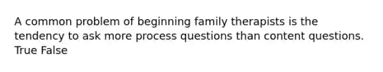 A common problem of beginning family therapists is the tendency to ask more process questions than content questions. True False