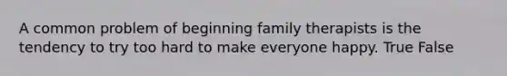 A common problem of beginning family therapists is the tendency to try too hard to make everyone happy. True False