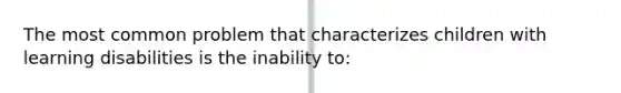 The most common problem that characterizes children with learning disabilities is the inability to: