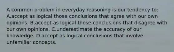 A common problem in everyday reasoning is our tendency to: A.accept as logical those conclusions that agree with our own opinions. B.accept as logical those conclusions that disagree with our own opinions. C.underestimate the accuracy of our knowledge. D.accept as logical conclusions that involve unfamiliar concepts.