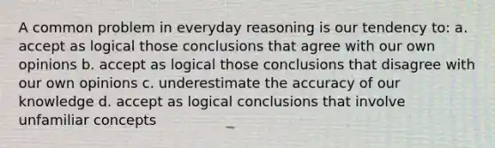 A common problem in everyday reasoning is our tendency to: a. accept as logical those conclusions that agree with our own opinions b. accept as logical those conclusions that disagree with our own opinions c. underestimate the accuracy of our knowledge d. accept as logical conclusions that involve unfamiliar concepts