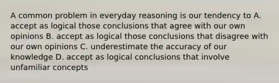 A common problem in everyday reasoning is our tendency to A. accept as logical those conclusions that agree with our own opinions B. accept as logical those conclusions that disagree with our own opinions C. underestimate the accuracy of our knowledge D. accept as logical conclusions that involve unfamiliar concepts