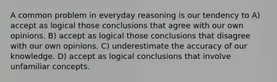 A common problem in everyday reasoning is our tendency to A) accept as logical those conclusions that agree with our own opinions. B) accept as logical those conclusions that disagree with our own opinions. C) underestimate the accuracy of our knowledge. D) accept as logical conclusions that involve unfamiliar concepts.