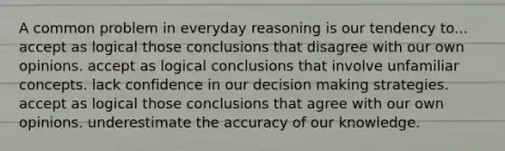 A common problem in everyday reasoning is our tendency to... accept as logical those conclusions that disagree with our own opinions. accept as logical conclusions that involve unfamiliar concepts. lack confidence in our decision making strategies. accept as logical those conclusions that agree with our own opinions. underestimate the accuracy of our knowledge.