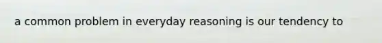 a common problem in everyday reasoning is our tendency to