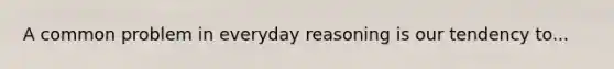 A common problem in everyday reasoning is our tendency to...