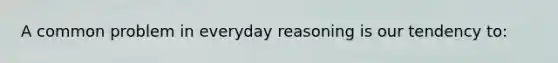 A common problem in everyday reasoning is our tendency to: