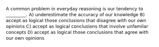 A common problem in everyday reasoning is our tendency to _________. A) underestimate the accuracy of our knowledge B) accept as logical those conclusions that disagree with our own opinions C) accept as logical conclusions that involve unfamilar concepts D) accept as logical those conclusions that agree with our own opinions