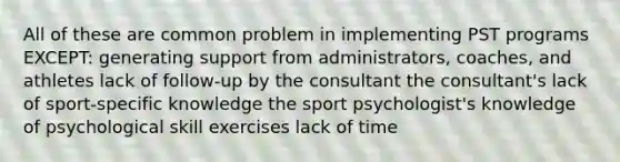 All of these are common problem in implementing PST programs EXCEPT: generating support from administrators, coaches, and athletes lack of follow-up by the consultant the consultant's lack of sport-specific knowledge the sport psychologist's knowledge of psychological skill exercises lack of time