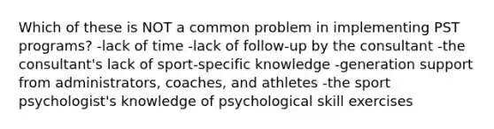 Which of these is NOT a common problem in implementing PST programs? -lack of time -lack of follow-up by the consultant -the consultant's lack of sport-specific knowledge -generation support from administrators, coaches, and athletes -the sport psychologist's knowledge of psychological skill exercises