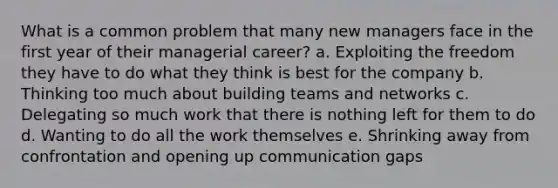 What is a common problem that many new managers face in the first year of their managerial career? a. Exploiting the freedom they have to do what they think is best for the company b. Thinking too much about building teams and networks c. Delegating so much work that there is nothing left for them to do d. Wanting to do all the work themselves e. Shrinking away from confrontation and opening up communication gaps